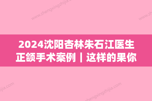 2024沈阳杏林朱石江医生正颌手术案例｜这样的果你羡慕吗？(沈阳杏林整形朱石江)