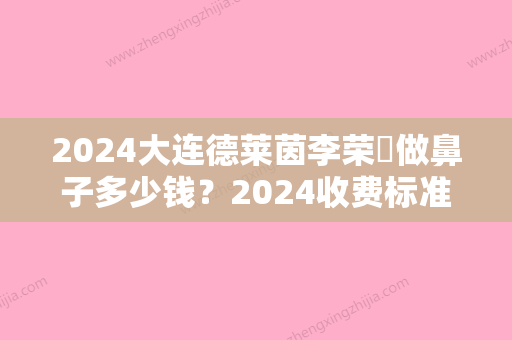 2024大连德莱茵李荣喆做鼻子多少钱？2024收费标准及案例展示