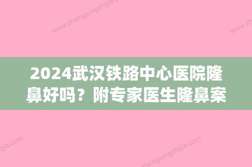 2024武汉铁路中心医院隆鼻好吗？附专家医生隆鼻案例果一览(武汉隆鼻比较好的医院医生)