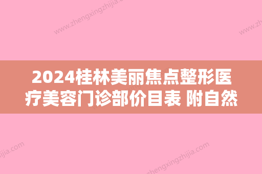 2024桂林美丽焦点整形医疗美容门诊部价目表 附自然和谐变美案例