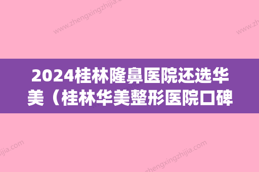 2024桂林隆鼻医院还选华美（桂林华美整形医院口碑怎么样）(桂林华美整形医院正规吗)