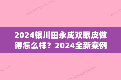 2024银川田永成双眼皮做得怎么样？2024全新案例及果图公开(银川田永成医疗美容医院割双眼皮怎么样)