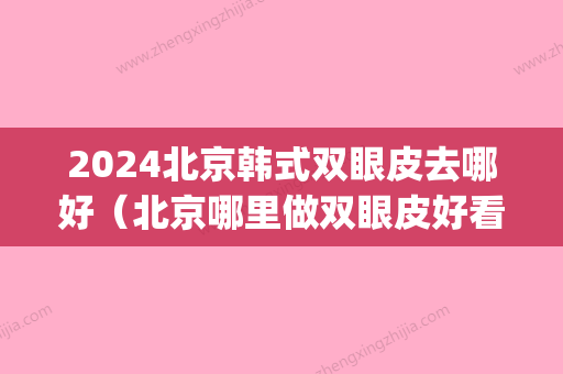 2024北京韩式双眼皮去哪好（北京哪里做双眼皮好看）(北京韩式三点双眼皮)