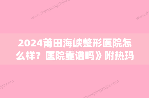 2024莆田海峡整形医院怎么样？医院靠谱吗》附热玛吉体验案例(莆田海峡整形好不好)