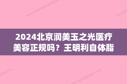 2024北京润美玉之光医疗美容正规吗？王明利自体脂肪填充案例公开(北京润美玉之光整形)