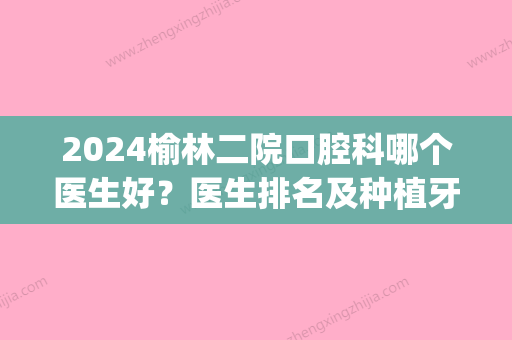 2024榆林二院口腔科哪个医生好？医生排名及种植牙案例公开(榆林一院和二院看牙齿哪个好)