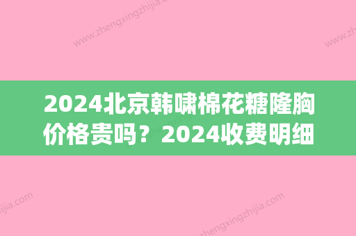 2024北京韩啸棉花糖隆胸价格贵吗？2024收费明细及案例公布(韩啸棉花糖隆胸多少钱)