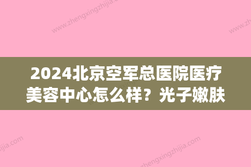 2024北京空军总医院医疗美容中心怎么样？光子嫩肤案例及感悟一览(空军医院 光子嫩肤)