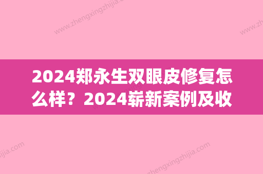 2024郑永生双眼皮修复怎么样？2024崭新案例及收费标准公布(北京郑永生做双眼皮修复怎么样)