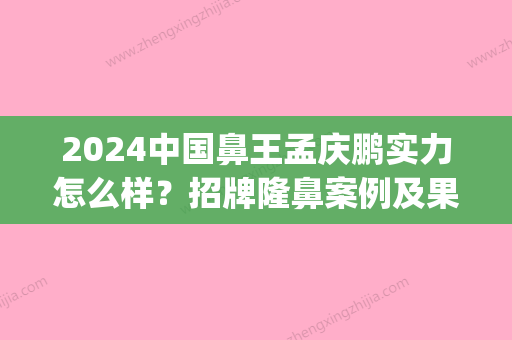 2024中国鼻王孟庆鹏实力怎么样？招牌隆鼻案例及果图公布(亚洲鼻王孟庆鹏)