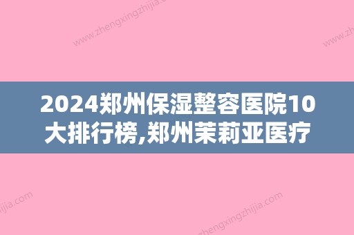 2024郑州保湿整容医院10大排行榜,郑州茉莉亚医疗美容实力非凡