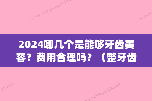 2024哪几个是能够牙齿美容？费用合理吗？（整牙齿的费用）(2024年牙齿矫正大概要花费多少钱)