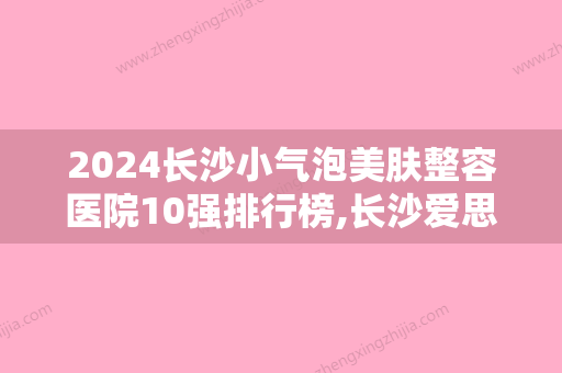 2024长沙小气泡美肤整容医院10强排行榜,长沙爱思特美容医疗口碑良好