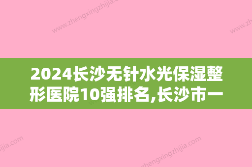 2024长沙无针水光保湿整形医院10强排名,长沙市一医院鹤立鸡群