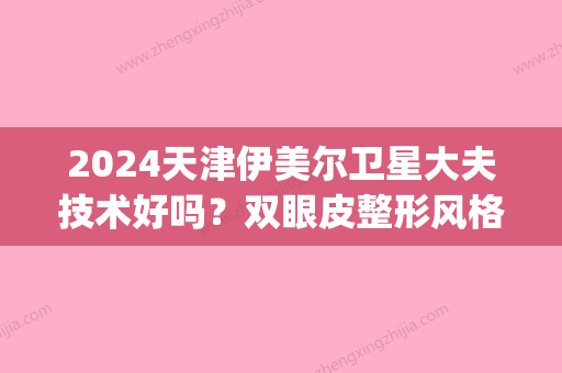 2024天津伊美尔卫星大夫技术好吗？双眼皮整形风格及案例展示(天津伊美尔双眼皮谁做的好)