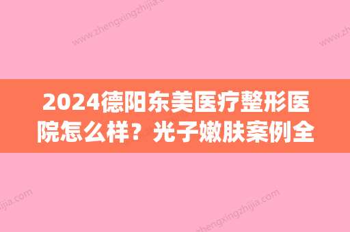 2024德阳东美医疗整形医院怎么样？光子嫩肤案例全新一览(德阳东美整形医院电话)