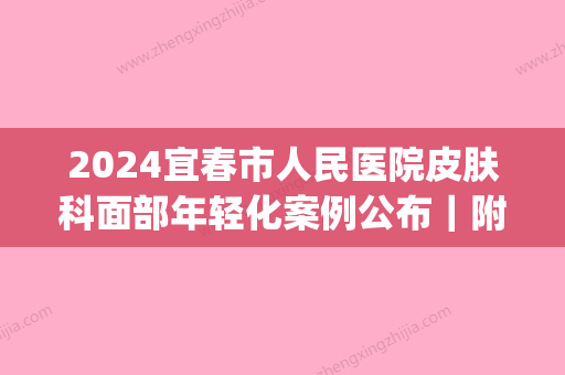 2024宜春市人民医院皮肤科面部年轻化案例公布｜附体验前后果图(宜春人民医院皮肤科专家门诊)