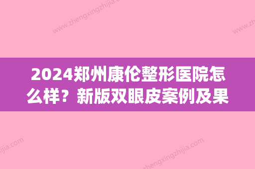 2024郑州康伦整形医院怎么样？新版双眼皮案例及果图展示(郑州康伦整形美容医院把她整的人不人鬼不鬼)