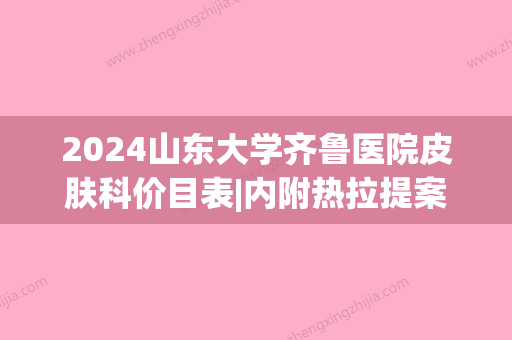 2024山东大学齐鲁医院皮肤科价目表|内附热拉提案例分享(山东大学齐鲁医院 皮肤科)