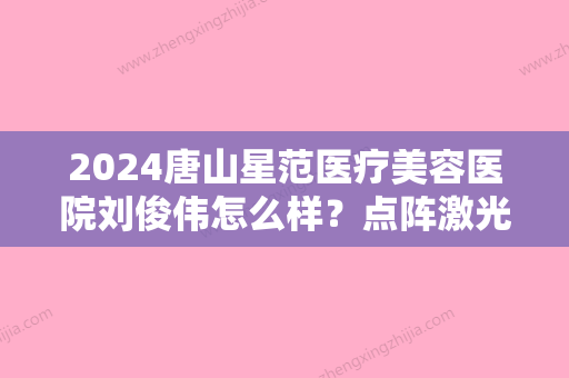 2024唐山星范医疗美容医院刘俊伟怎么样？点阵激光案例及果图公开