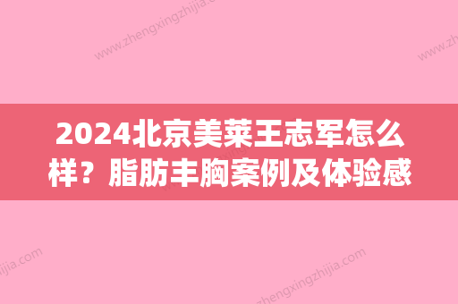 2024北京美莱王志军怎么样？脂肪丰胸案例及体验感悟分享(王志军吸脂)