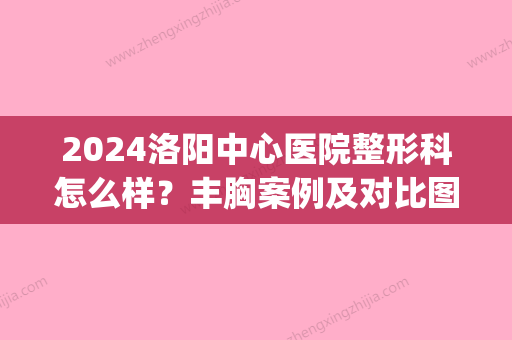 2024洛阳中心医院整形科怎么样？丰胸案例及对比图分享(洛阳中心医院整形科医生)