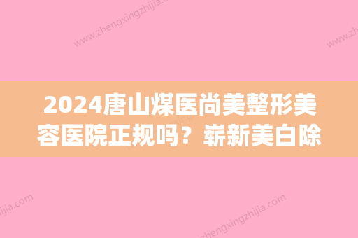 2024唐山煤医尚美整形美容医院正规吗？崭新美白除皱案例分享(唐山煤医尚美整形美容医院有限公司)