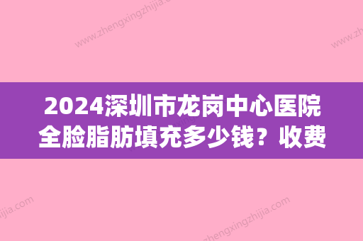 2024深圳市龙岗中心医院全脸脂肪填充多少钱？收费标准及案例分享(全面部脂肪填充需要多少钱)