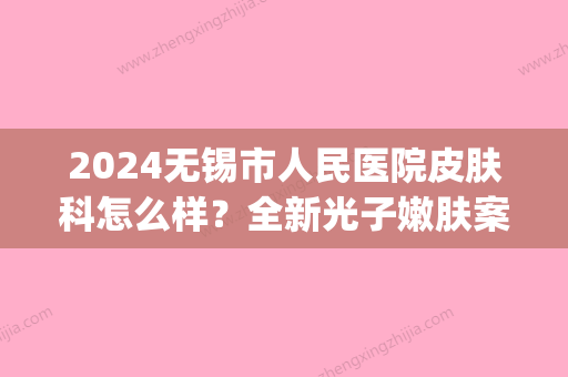 2024无锡市人民医院皮肤科怎么样？全新光子嫩肤案例分享(无锡人民医院 皮肤科)