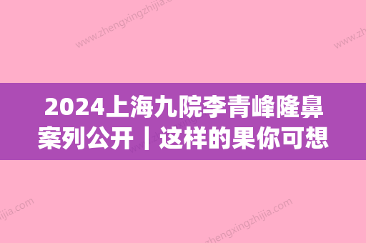 2024上海九院李青峰隆鼻案列公开｜这样的果你可想要？(上海九院谢峰隆鼻)