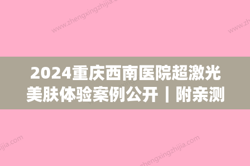 2024重庆西南医院超激光美肤体验案例公开｜附亲测果图(重庆西南医院激光手术)