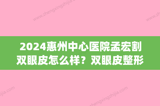 2024惠州中心医院孟宏割双眼皮怎么样？双眼皮整形案例分享(惠州正规割双眼皮医院)