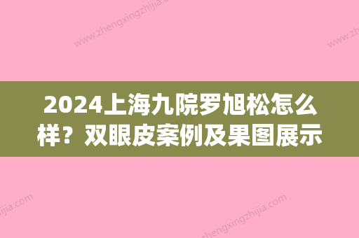 2024上海九院罗旭松怎么样？双眼皮案例及果图展示(九院罗旭松双眼皮修复案例)