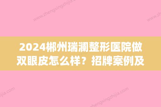 2024郴州瑞澜整形医院做双眼皮怎么样？招牌案例及评价展示(郴州瑞澜整形口碑如何)