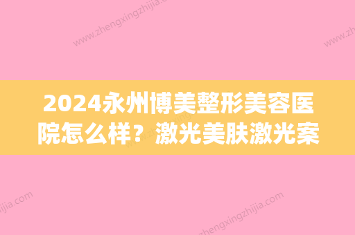 2024永州博美整形美容医院怎么样？激光美肤激光案例及果图公开(永州市中心医院美容整形)