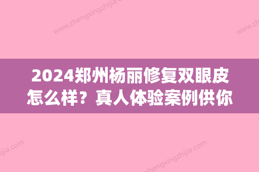 2024郑州杨丽修复双眼皮怎么样？真人体验案例供你参考(郑州谁做双眼皮修复出名)