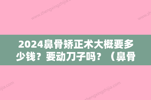 2024鼻骨矫正术大概要多少钱？要动刀子吗？（鼻骨骨折矫正手术需要多少钱）