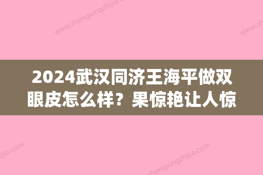 2024武汉同济王海平做双眼皮怎么样？果惊艳让人惊讶(武汉同济割双眼皮推荐医生)