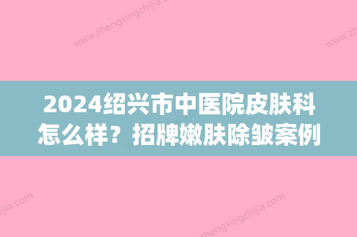 2024绍兴市中医院皮肤科怎么样？招牌嫩肤除皱案例抢先一览(绍兴市中心医院皮肤科)