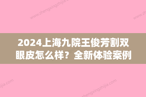 2024上海九院王俊芳割双眼皮怎么样？全新体验案例展示(九院王俊芳拒绝我双眼皮手术)