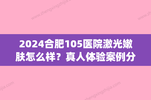 2024合肥105医院激光嫩肤怎么样？真人体验案例分享(合肥105医院祛斑效果怎么样)