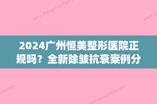 2024广州恒美整形医院正规吗？全新除皱抗衰案例分享(深圳美恒医疗整形)