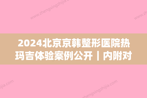 2024北京京韩整形医院热玛吉体验案例公开｜内附对比图(韩国热玛吉医院哪家好)