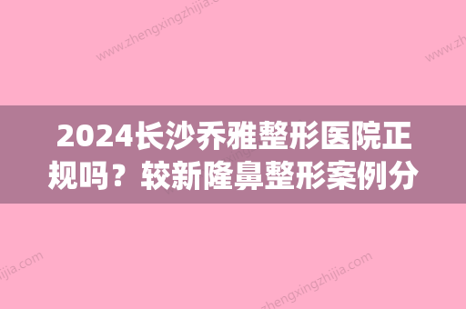 2024长沙乔雅整形医院正规吗？较新隆鼻整形案例分享~(乔雅医疗整形医院怎么样岳麓山)