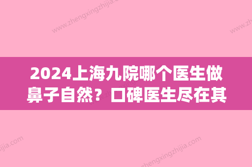 2024上海九院哪个医生做鼻子自然？口碑医生尽在其中｜内附案例(上海第九人民医院谁做鼻子做得好)