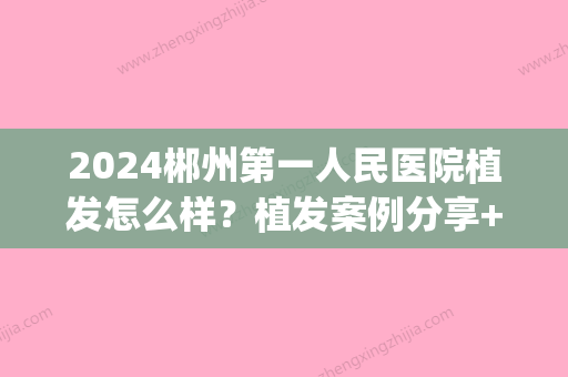 2024郴州第一人民医院植发怎么样？植发案例分享+价格一览表(郴州市植发医院)