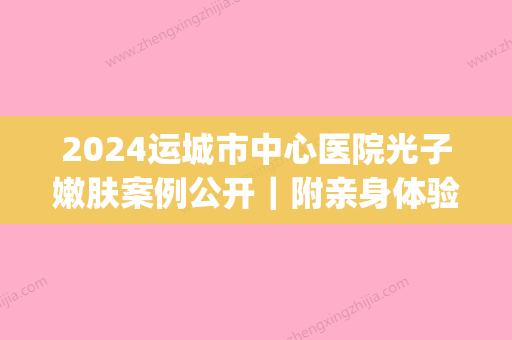 2024运城市中心医院光子嫩肤案例公开｜附亲身体验感悟(运城哪里可以做光子嫩肤)