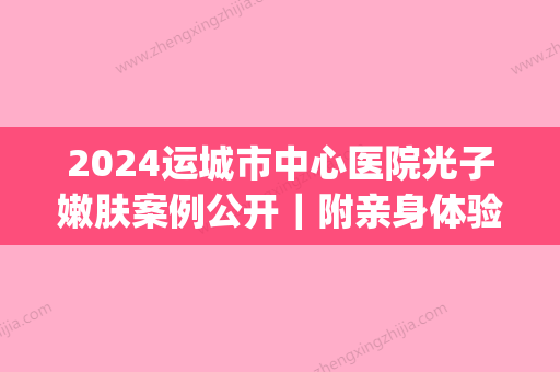 2024运城市中心医院光子嫩肤案例公开｜附亲身体验感悟(运城光子嫩肤价格)