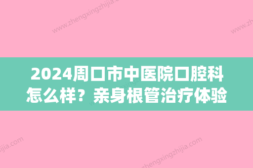 2024周口市中医院口腔科怎么样？亲身根管治疗体验案例公开(周口市中医院2024)