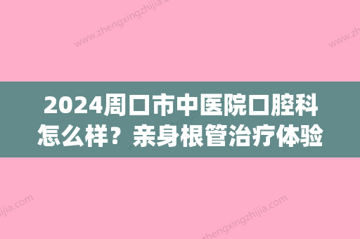 2024周口市中医院口腔科怎么样？亲身根管治疗体验案例公开(周口市中心医院与周口市中医院)